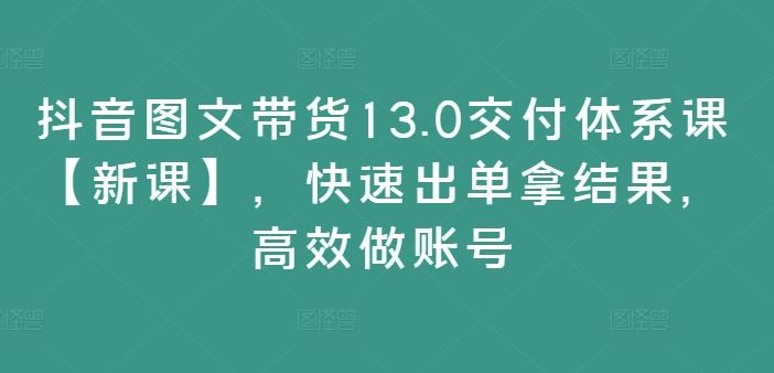抖音图文带货13.0交付体系课【新课】,快速出单拿结果,高效做账号-3YVIP资源库