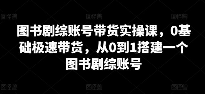 图书剧综账号带货实操课，0基础极速带货，从0到1搭建一个图书剧综账号-3YVIP资源库