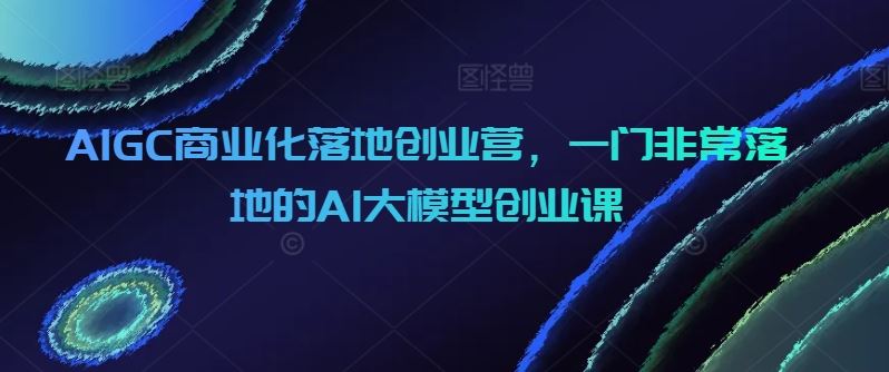 AIGC商业化落地创业营，一门非常落地的AI大模型创业课-3YVIP资源库