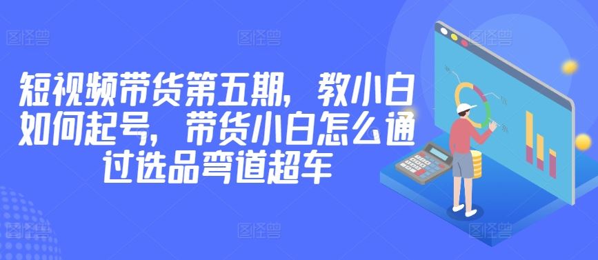 价值2980短视频带货第五期，教小白如何起号，带货小白怎么通过选品弯道超车-3YVIP资源库