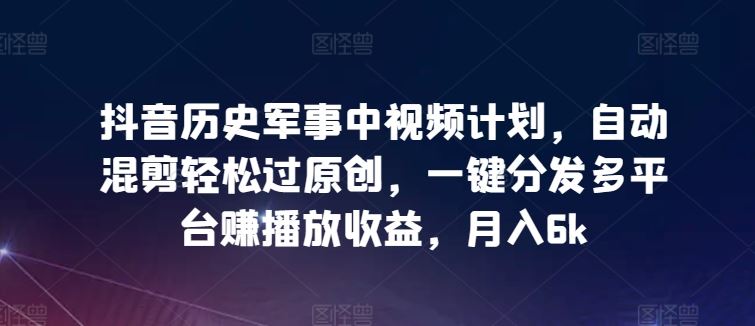 抖音历史军事中视频计划，自动混剪轻松过原创，一键分发多平台赚播放收益，月入6k【揭秘】-3YVIP资源库
