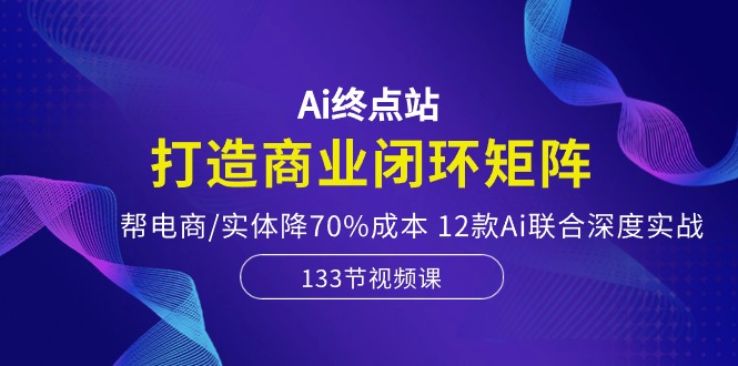 Ai终点站-打造商业闭环矩阵，帮电商/实体降70%成本，12款Ai联合深度实战-3YVIP资源库