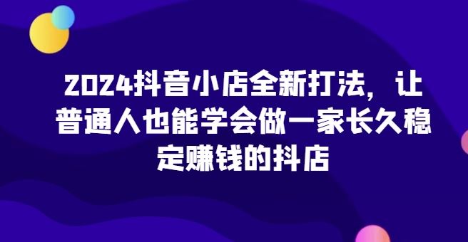 2024抖音小店全新打法，让普通人也能学会做一家长久稳定赚钱的抖店-3YVIP资源库