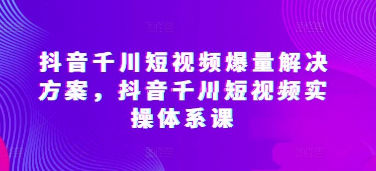 抖音千川短视频爆量解决方案，抖音千川短视频实操体系课-3YVIP资源库