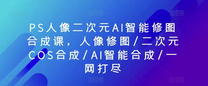 PS人像二次元AI智能修图合成课，人像修图/二次元COS合成/AI智能合成/一网打尽-3YVIP资源库