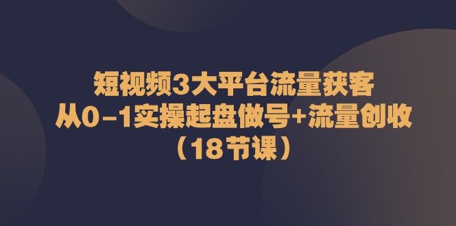 短视频3大平台流量获客：从0-1实操起盘做号+流量创收（18节课）-3YVIP资源库