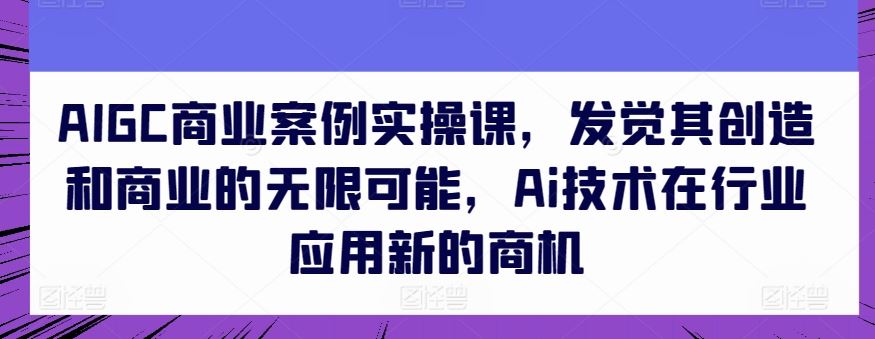 AIGC商业案例实操课，发觉其创造和商业的无限可能，Ai技术在行业应用新的商机-3YVIP资源库