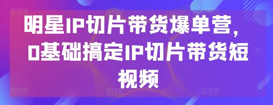 明星IP切片带货爆单营，0基础搞定IP切片带货短视频-3YVIP资源库