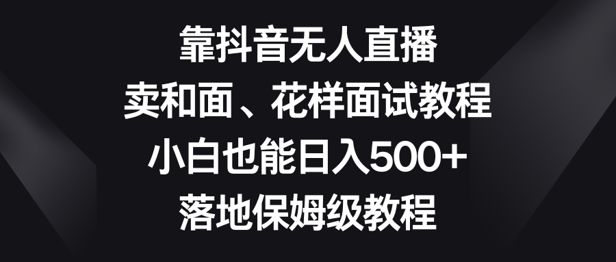 （8364期）靠抖音无人直播，卖和面、花样面试教程，小白也能日入500+，落地保姆级教程-3YVIP资源库