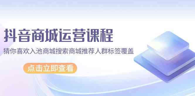 （9771期）抖音商城 运营课程，猜你喜欢入池商城搜索商城推荐人群标签覆盖（67节课）-3YVIP资源库