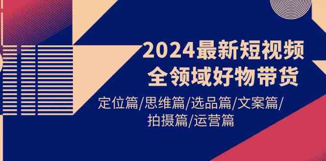 （9818期）2024最新短视频全领域好物带货 定位篇/思维篇/选品篇/文案篇/拍摄篇/运营篇-3YVIP资源库