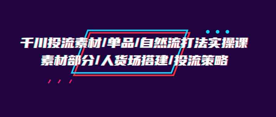 （9908期）千川投流素材/单品/自然流打法实操培训班，素材部分/人货场搭建/投流策略-3YVIP资源库