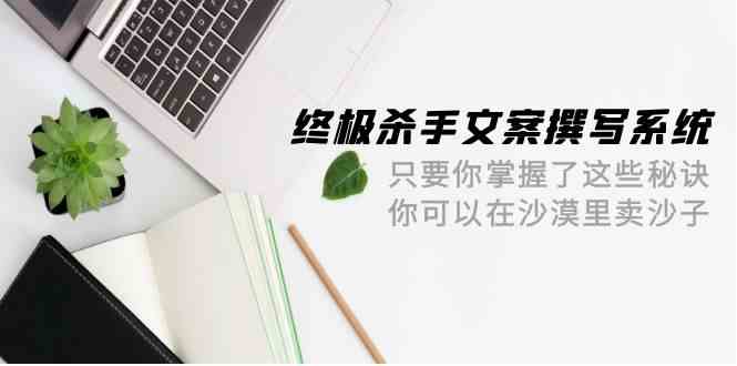 （9928期）终极 杀手文案-撰写系统 只要你掌握了这些秘诀 你可以在沙漠里卖沙子-42节-3YVIP资源库