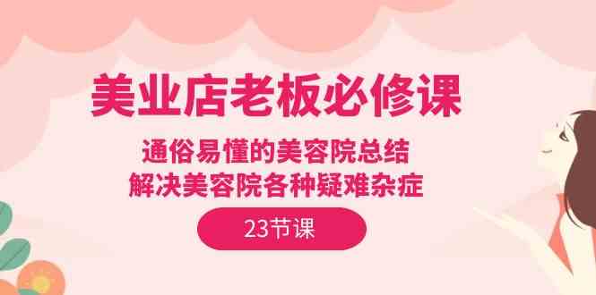 （9986期）美业店老板必修课：通俗易懂的美容院总结，解决美容院各种疑难杂症（23节）-3YVIP资源库