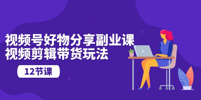 （10316期）视频号好物分享副业课，视频剪辑带货玩法（12节课）-3YVIP资源库