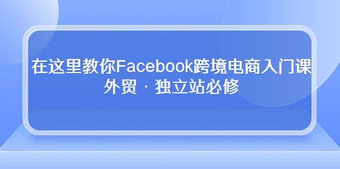 （10259期）在这里教你Facebook跨境电商入门课，外贸·独立站必修-3YVIP资源库