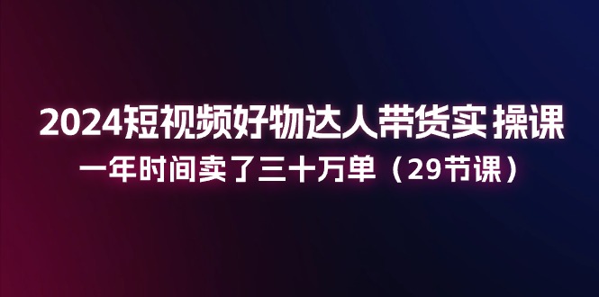 2024短视频好物达人带货实操课：一年时间卖了三十万单（29节课）-3YVIP资源库