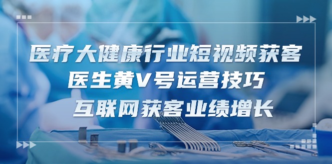 （10564期）医疗 大健康行业短视频获客：医生黄V号运营技巧  互联网获客业绩增长-15节-3YVIP资源库