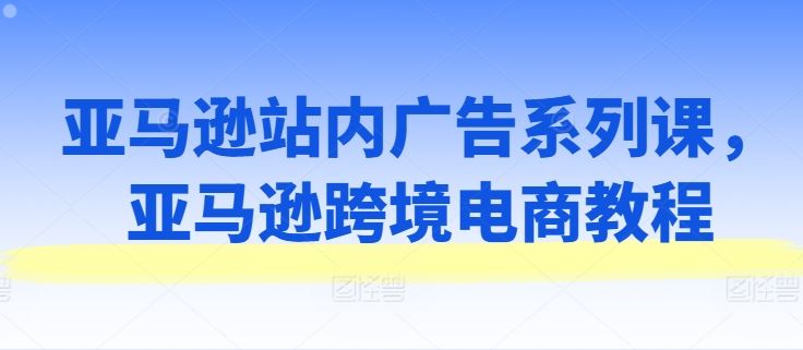 亚马逊站内广告系列课，亚马逊跨境电商教程-3YVIP资源库