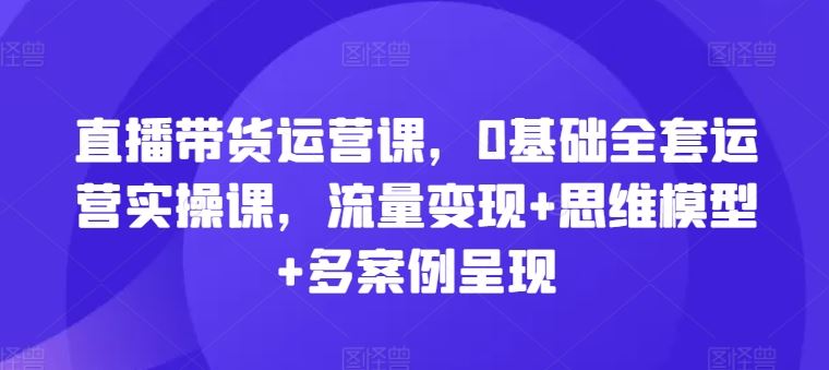直播带货运营课，0基础全套运营实操课，流量变现+思维模型+多案例呈现-3YVIP资源库