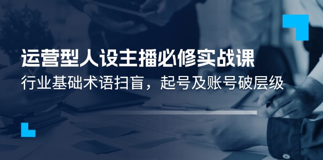 （11605期）运营型·人设主播必修实战课：行业基础术语扫盲，起号及账号破层级-3YVIP资源库