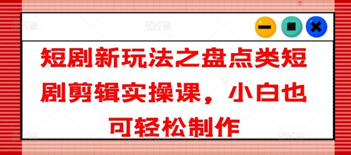 短剧新玩法之盘点类短剧剪辑实操课，小白也可轻松制作-3YVIP资源库