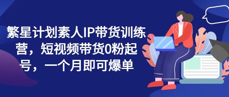 繁星计划素人IP带货训练营，短视频带货0粉起号，一个月即可爆单-3YVIP资源库