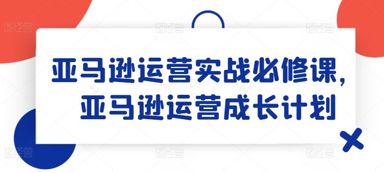 亚马逊运营实战必修课，亚马逊运营成长计划-3YVIP资源库
