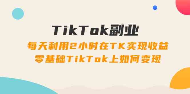 TikTok副业课：每天利用2小时在TK实现收益，零基础TikTok上如何变现（34节）-3YVIP资源库