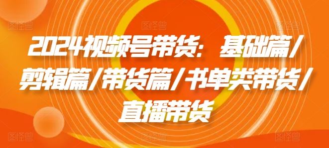2024视频号带货：基础篇/剪辑篇/带货篇/书单类带货/直播带货-3YVIP资源库