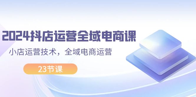 （11898期）2024抖店运营-全域电商课，小店运营技术，全域电商运营（23节课）-3YVIP资源库