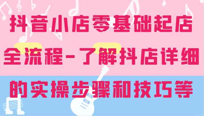 抖音小店零基础起店全流程-详细学习抖店的实操步骤和技巧等-3YVIP资源库