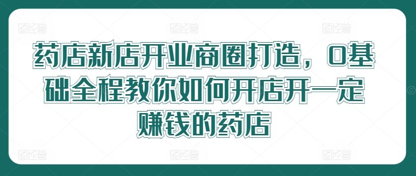 药店新店开业商圈打造，0基础全程教你如何开店开一定赚钱的药店-3YVIP资源库