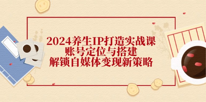 （12259期）2024养生IP打造实战课：账号定位与搭建，解锁自媒体变现新策略-3YVIP资源库