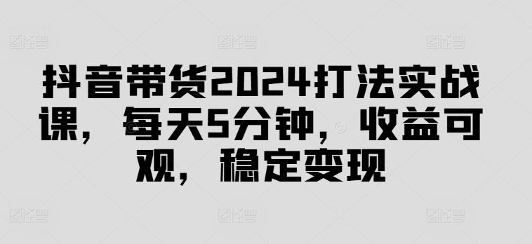 抖音带货2024打法实战课，每天5分钟，收益可观，稳定变现【揭秘】-3YVIP资源库