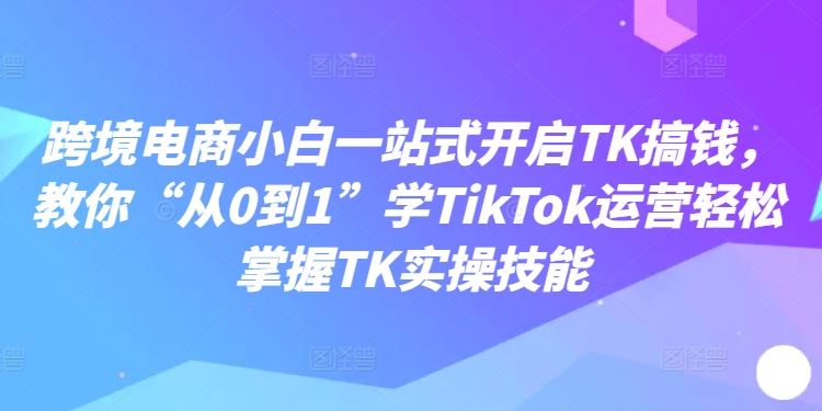 跨境电商小白一站式开启TK搞钱，教你“从0到1”学TikTok运营轻松掌握TK实操技能-3YVIP资源库