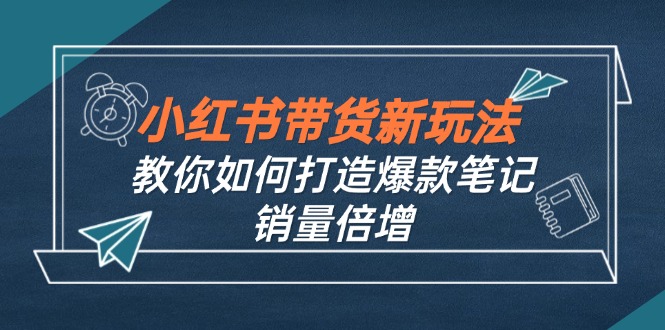 （12535期）小红书带货新玩法【9月课程】教你如何打造爆款笔记，销量倍增（无水印）-3YVIP资源库