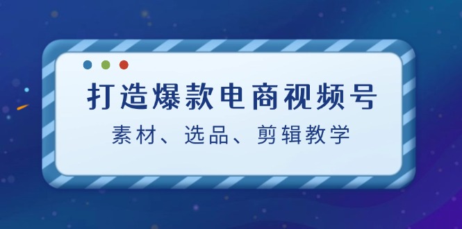（12596期）打造爆款电商视频号：素材、选品、剪辑教程（附工具）-3YVIP资源库