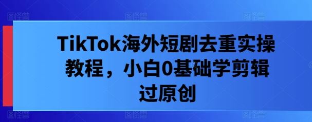 TikTok海外短剧去重实操教程，小白0基础学剪辑过原创-3YVIP资源库
