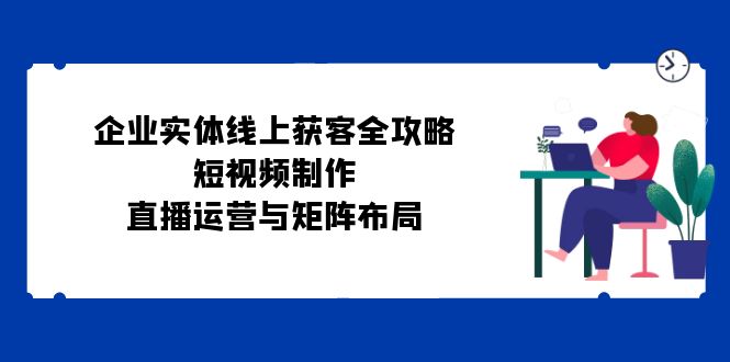 （12966期）企业实体线上获客全攻略：短视频制作、直播运营与矩阵布局-3YVIP资源库