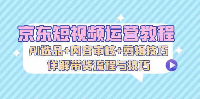 京东短视频运营教程：AI选品+内容审核+剪辑技巧，详解带货流程与技巧-3YVIP资源库