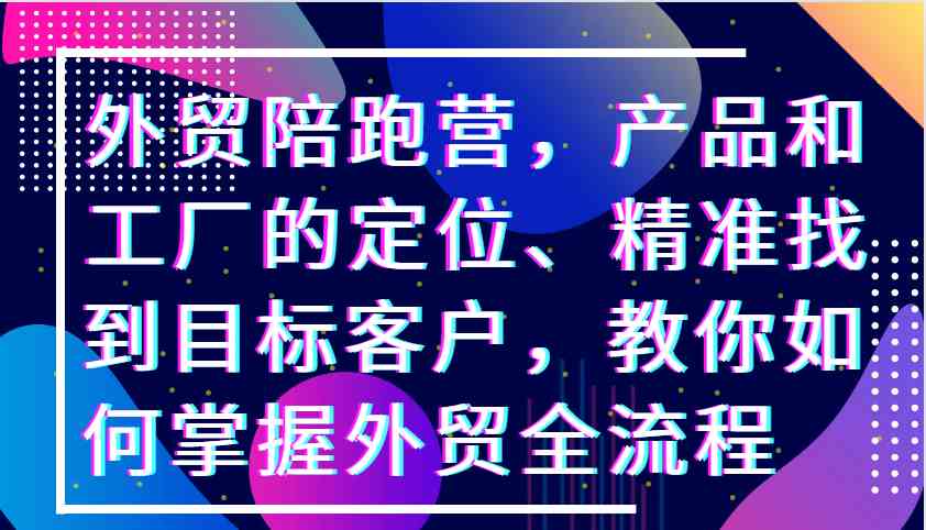 外贸陪跑营，产品和工厂的定位、精准找到目标客户，教你如何掌握外贸全流程-3YVIP资源库