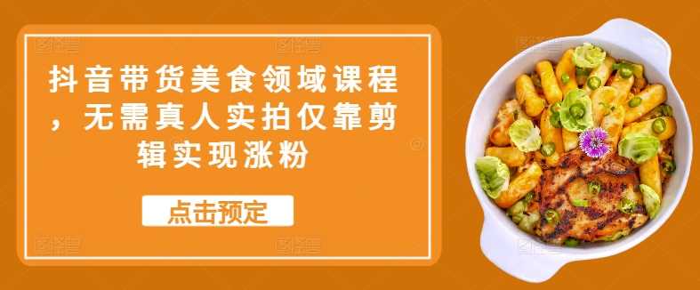 抖音带货美食领域课程，无需真人实拍仅靠剪辑实现涨粉-3YVIP资源库
