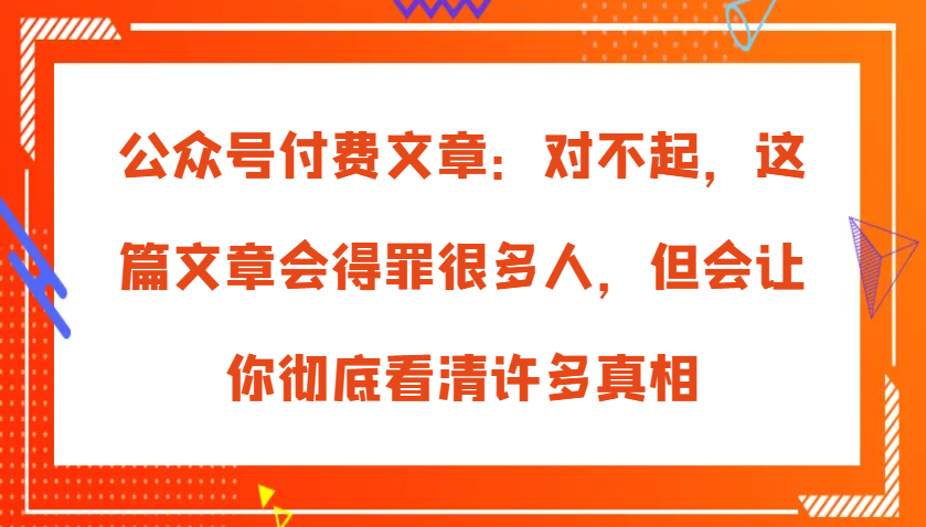 公众号付费文章：对不起，这篇文章会得罪很多人，但会让你彻底看清许多真相-3YVIP资源库