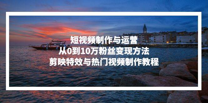 （13247期）短视频制作与运营，从0到10万粉丝变现方法，剪映特效与热门视频制作教程-3YVIP资源库