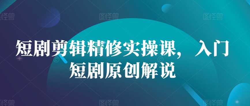 短剧剪辑精修实操课，入门短剧原创解说-3YVIP资源库