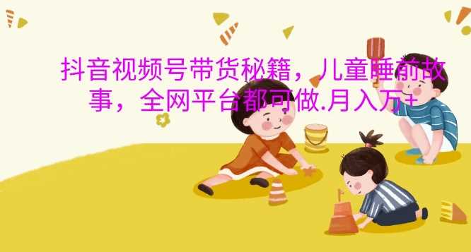 抖音视频号带货秘籍，儿童睡前故事，全网平台都可做，月入过W【揭秘】-3YVIP资源库