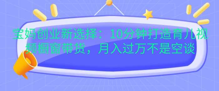 宝妈创业新选择：10分钟打造育儿视频橱窗带货，月入过W不是空谈【揭秘】-3YVIP资源库