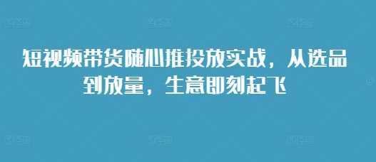 短视频带货随心推投放实战，从选品到放量，生意即刻起飞-3YVIP资源库