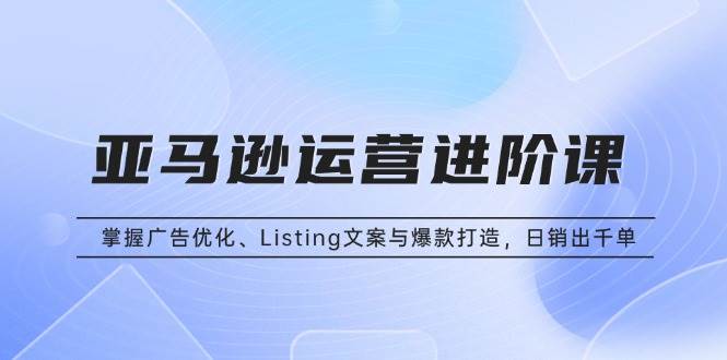 （13517期）亚马逊运营进阶课：掌握广告优化、Listing文案与爆款打造，日销出千单-3YVIP资源库